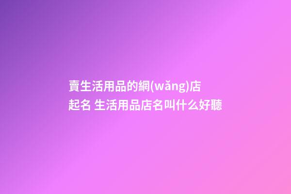 賣生活用品的網(wǎng)店起名 生活用品店名叫什么好聽-第1張-店鋪起名-玄機派